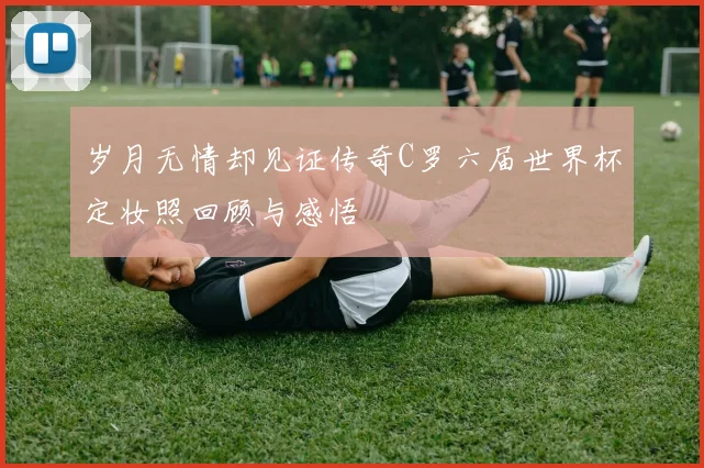岁月无情却见证传奇C罗六届世界杯定妆照回顾与感悟