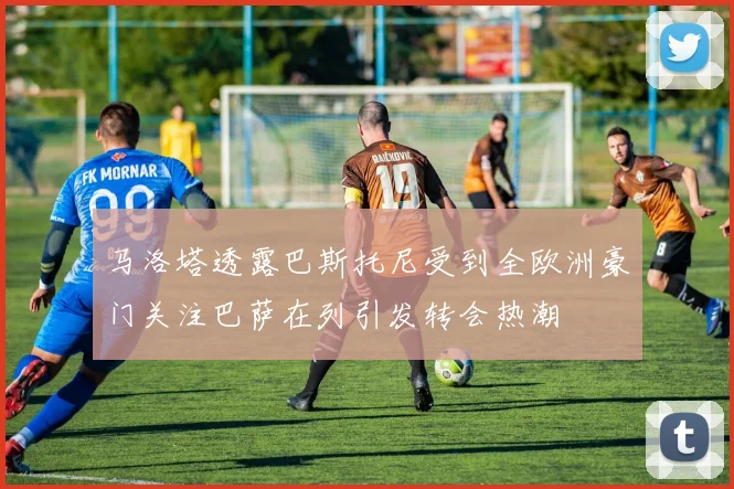 马洛塔透露巴斯托尼受到全欧洲豪门关注巴萨在列引发转会热潮