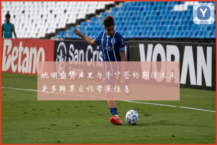 姚明盛赞库里与李宁签约期待未来更多跨界合作带来惊喜