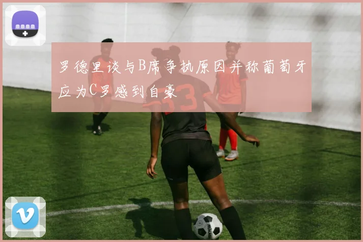 罗德里谈与B席争执原因并称葡萄牙应为C罗感到自豪