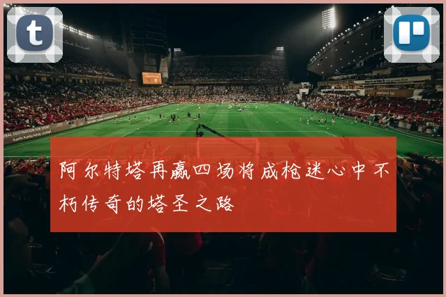 阿尔特塔再赢四场将成枪迷心中不朽传奇的塔圣之路