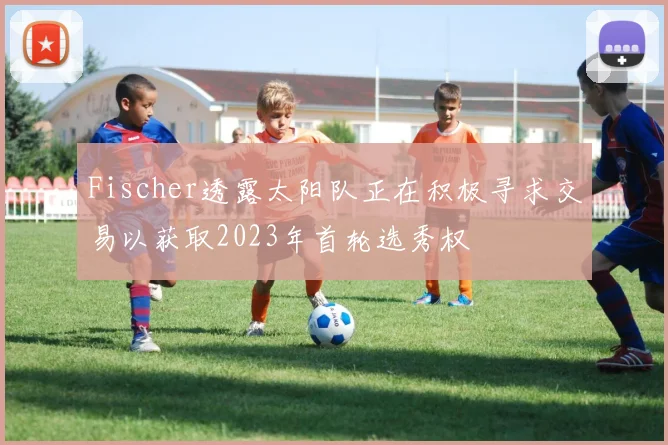 Fischer透露太阳队正在积极寻求交易以获取2023年首轮选秀权