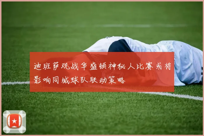 迪班萨观战华盛顿神秘人比赛或将影响同城球队联动策略