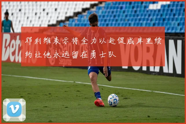 邓利维表示将全力以赴促成库里续约让他永远留在勇士队