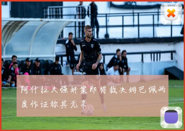阿什拉夫强奸案即将裁决姆巴佩两度作证称其无辜