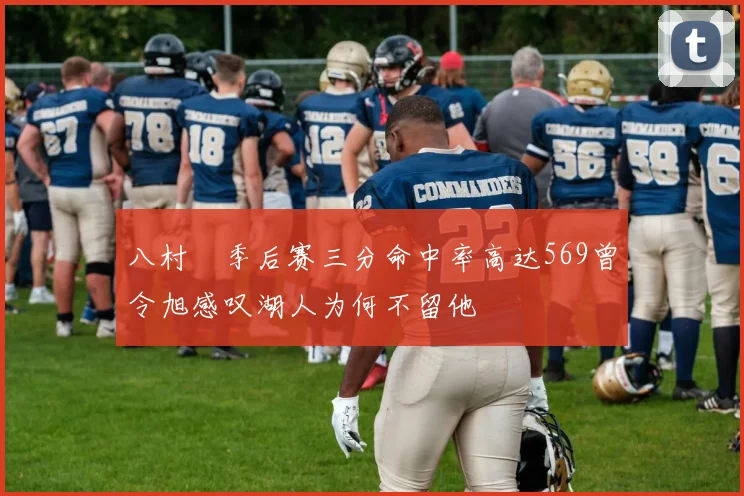 八村塁季后赛三分命中率高达569曾令旭感叹湖人为何不留他