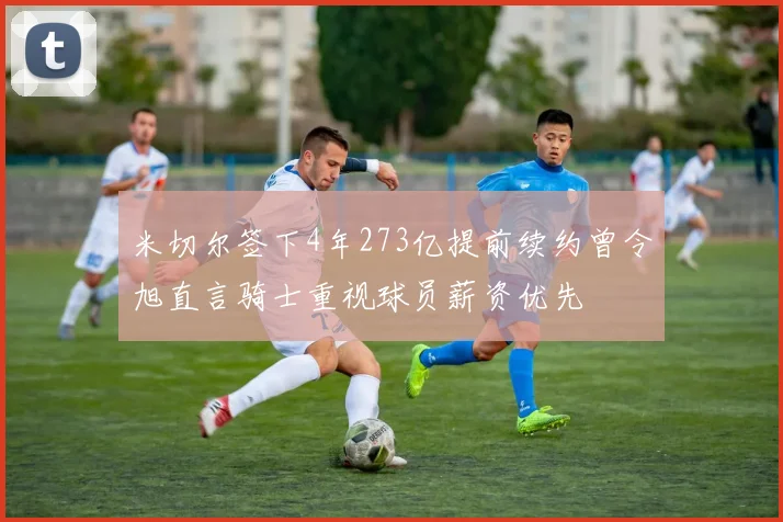 米切尔签下4年273亿提前续约曾令旭直言骑士重视球员薪资优先
