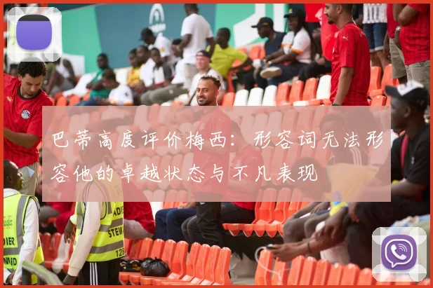 巴蒂高度评价梅西：形容词无法形容他的卓越状态与不凡表现