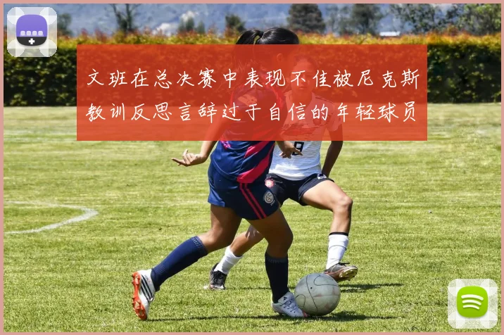 文班在总决赛中表现不佳被尼克斯教训反思言辞过于自信的年轻球员成长之路