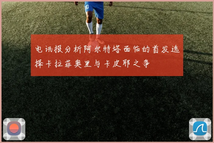 电讯报分析阿尔特塔面临的首发选择卡拉菲奥里与卡皮耶之争