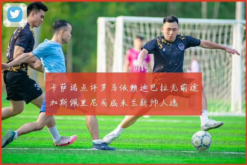 卡萨诺点评罗马依赖迪巴拉无前途加斯佩里尼或成米兰新帅人选