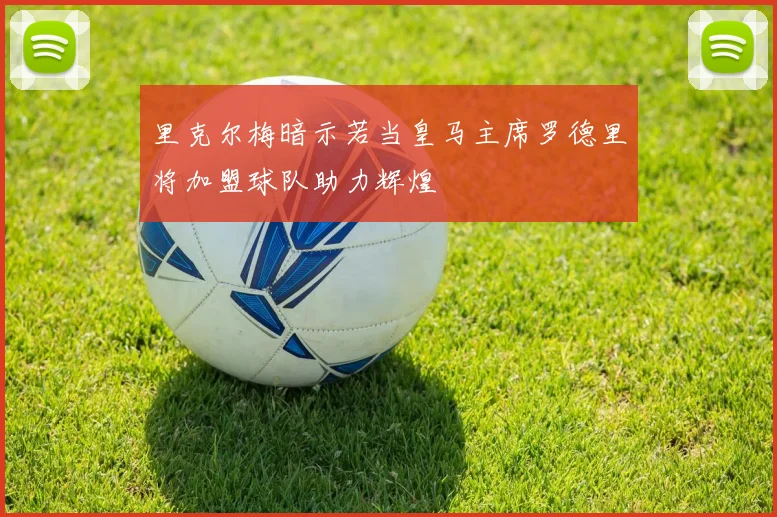 里克尔梅暗示若当皇马主席罗德里将加盟球队助力辉煌
