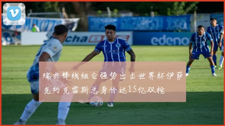 瑞典锋线组合强势出击世界杯伊萨克约克雷斯总身价达15亿双枪